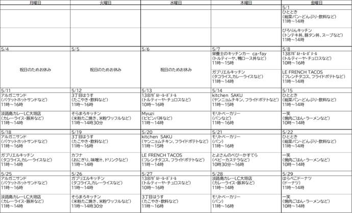 5月分キッチンカー出店スケジュール、5月1日金曜日、ひととき、総菜パン・どんぶり・飲料など、11時～14時、ぴろりんキッチン、トンテキ丼・豚タン丼・スープなど、11時～14時、5月7日木曜日、栄養士のキッチンカーサファイ 、トルティーヤ・鴨ロース丼など、11時～15時、ガブリエルキッチン、タコライス・カレーライスなど、11時～14時、5月8日金曜日、イチノミヤアポルトルボヌール、トルティーヤ・チュロスなど、10時～16時、ルフレンチタコス、タコス、フライドポテトなど、11時～14時、5月11日月曜日、アルガニサンド、バケットホットサンドなど、11時～16時、淡路島カレー、カレーライス・豚丼など、11時～14時、5月12日火曜日、3丁目はうす、たこやき・飲料など、11時～16時、そらまろキッチン、米粉たこ焼き、米粉ワッフルなど、11時～14時30分、5月13日水曜日、イチノミヤアポルトルボヌール、トルティーヤ・チュロスなど、10時～16時、ミュージ、ビビンバ丼など、11時～14時、5月14日木曜日、キッチンサク、ヤンニョムチキン・フライドポテトなど、11時～15時、モリトベーカリー、パン、11時～16時、5月15日金曜日、ひととき、総菜パン・どんぶり・飲料など、11時～14時、いっしょう、焼肉ごはん・ラーメンなど、10時～14時、5月18日月曜日、アルガニサンド、バケットホットサンドなど、11時～16時、ガブリエルキッチン、タコライス・カレーライスなど、11時～14時、5月19日火曜日、3丁目はうす、たこやき・飲料など、11時～16時、カフナ、おにぎり・味噌汁・ドリンクなど、 11時～14時、5月20日水曜日、キッチンサク、ヤンニョムチキン・フライドポテトなど、11時～15時、ルフレンチタコス、タコス・フライドポテトなど、11時～14時、5月21日木曜日、とよさんのべびーかすてら、ベビーカステラ、10時30分～16時、モリトベーカリー、パン、11時～16時、5月22日金曜日、ひととき、総菜パン・どんぶり・飲料など、11時～14時、いっしょう、焼肉ごはん・ラーメンなど、10時～14時、5月25日月曜日、アルガニサンド、バケットホットサンドなど、11時～16時、淡路島カレー、カレーライス・豚丼など、11時～14時、5月26日火曜日、ガブリエルキッチン、タコライス・カレーライスなど11時～14時、そらまろキッチン、米粉たこ焼き・米粉ワッフルなど、11時～14時30分、5月27日水曜日、イチノミヤアポルトルボヌール、トルティーヤ・チュロスなど、10時～16時、3丁目はうす、たこやき・飲料など、11時～16時、5月28日木曜日、淡路島カレー、カレーライス・豚丼など、11時～14時、モリトベーカリー、パン、11時～16時、5月29日金曜日、はらぺこドーナツ、ドーナツなど、11時～14時、いっしょう、焼肉ごはん・ラーメンなど、10時～14時