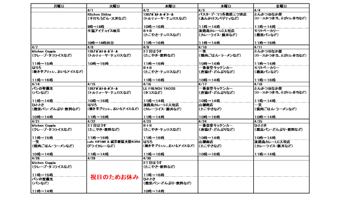 4月分キッチンカー出店スケジュール、4月1日火曜日、KitchenShiina、うどん・天丼など、9時から16時、生協アイチョイス岐阜、パンなど、10時から14時30分、4月2日水曜日、138アポルト・ル・ボヌール、トルティーヤ・チュロスなど、10時から16時、8＋8、たこ焼き・チュロスなど、11時から16時、4月3日木曜日、パスタ・デ・ココ、あんかけスパゲティなど、11時から14時、淡路島カレーLC大垣店、カレーライス・豚丼など、11時から14時、4月4日金曜日、とんかつ田なか屋、お弁当など、11時から14時、モリトベーカリー、パンなど、11時から16時、4月7日月曜日、kitchen Coppia、クレープ・タコライスなど、11時から16時、はりろ、焼き芋ブリュレ・おいもアイスなど、11時から16時、4月8日火曜日、138アポルト・ル・ボヌール、トルティーヤ・チュロスなど、10時から16時30分、k and c、ホットドッグ、飲料など、10時から15時30分、4月9日水曜日、3丁目はうす、たこやき・飲料など、11時から16時、8＋8、たこ焼き・チュロスなど、11時から16時、4月10日木曜日、一笑、焼肉ごはん・ラーメンなど、10時から14時、一番食堂キッチンカー、唐揚げ・どんぶりなど、10時から14時、4月11日金曜日、とんかつ田なか屋、お弁当など、11時から14時、モリトベーカリー、パンなど、11時から16時、4月14日月曜日、パンの聖蘭光、パンなど、11時から14時、ひととき、総菜パン・どんぶり・飲料など、10時～14時、4月15日火曜日、138アポルト・ル・ボヌール、トルティーヤ・チュロスなど、10時から16時30分、はりろ、焼き芋ブリュレ・おいもアイスなど、11時から16時、4月16日水曜日、LE FRENCH TACOS、タコスなど、11時から14時、淡路島カレーLC大垣店、カレーライス・豚丼など、11時から14時、4月17日木曜日、一番食堂キッチンカー、唐揚げ・どんぶりなど、10時から14時、山柳商店、たこやきなど、10時から16時、4月18日金曜日、とんかつ田なか屋、お弁当など、11時から14時、一笑、焼肉ごはん・ラーメンなど、10時から14時、4月21日月曜日、kitchen Coppia、クレープ・タコライスなど、11時から16時、一笑、焼肉ごはん・ラーメンなど、10時から14時、4月22日火曜日、3丁目はうす、たこやき・飲料など、11時から16時、cafe HIFUMI & KURA、ドライカレーなど、11時から14時、4月23日水曜日、8＋8、たこ焼き・チュロスなど、11時から16時、はりろ、焼き芋ブリュレ・おいもアイスなど、11時から16時、4月24日木曜日、一番食堂キッチンカー、唐揚げ・どんぶりなど、10時から14時、山柳商店、たこやきなど、10時から16時、4月25日金曜日、ひととき、総菜パン・どんぶり・飲料など、10時～14時、淡路島カレーLC大垣店、カレーライス・豚丼など、11時から14時、4月28日月曜日、kitchen Coppia、クレープ・タコライスなど、11時から16時、パンの聖蘭光、パンなど、11時から14時、