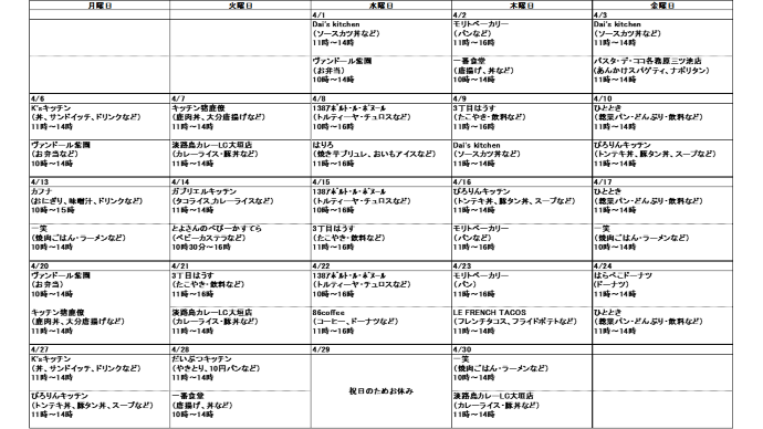 4月分キッチンカー出店スケジュール、4月1日水曜日、ダイスキッチン、ソースカツ丼など、11時から14時、ヴァンドールシエン、お弁当など、10時から14時、4月2日木曜日、モリトベーカリー、パン、11時から16時、一番食堂、唐揚げ、どんぶりなど、10時から14時、4月3日金曜日、ダイスキッチン、ソースカツ丼など、11時から14時、パスタデココ、あんかけスパゲティ・ナポリタン、11時から14時、4月6日月曜日、ヴァンドールシエン、お弁当など、10時から14時、ケーズキッチン、サンドイッチ・丼・飲料など、11時から14時、4月7日火曜日、キッチンいのしかりょう、鹿肉丼・唐揚げなど、11時から14時、淡路島カレー、カレーライス・豚丼など、11時から14時、4月8日水曜日、イチノミヤアポルトルボヌール、トルティーヤ・チュロスなど、10時から16時、はりろ、焼き芋ブリュレ・おいもアイスなど、11時から14時、4月9日木曜日、ダイスキッチン、ソースカツ丼など、11時から14時、3丁目はうす、たこやき・飲料など、11時から16時、4月10日金曜日、ひととき、総菜パン・どんぶり・飲料など、11時から14時、ぴろりんキッチン、トンテキ丼・豚タン丼・スープなど、11時から14時、4月13日月曜日、カフナ、おにぎり、味噌汁、ドリンクなど、10時から15時、いっしょう、焼肉ごはん・ラーメンなど、10時から14時、4月14日火曜日、ガブリエルキッチン、タコライス・カレーライスなど、11時から14時、とよさんのべびーかすてら、ベビーカステラ、10時から16時、4月15日水曜日、イチノミヤアポルトルボヌール、トルティーヤ・チュロスなど、10時から16時、3丁目はうす、たこやき・飲料など、11時から16時、4月16日木曜日、モリトベーカリー、パン、11時から16時、ぴろりんキッチン、トンテキ丼・豚タン丼・スープなど、11時から14時、4月17日金曜日、ひととき、総菜パン・どんぶり・飲料など、11時から14時、いっしょう、焼肉ごはん・ラーメンなど、10時から14時、4月20日月曜日、ヴァンドールシエン、お弁当など、10時から14時、キッチンいのしかりょう、鹿肉丼・唐揚げなど、11時から14時、4月21日火曜日、淡路島カレー、カレーライス・豚丼など、11時から14時、3丁目はうす、たこやき・飲料など、11時から16時、4月22日水曜日、イチノミヤアポルトルボヌール、トルティーヤ・チュロスなど、10時から16時、ハチロクコーヒー、コーヒー・ドーナツなど、11時から16時、4月23日木曜日、モリトベーカリー、パン、11時から16時、ルフレンチタコス、タコス・フライドポテトなど、11時から14時、4月24日金曜日、ひととき、総菜パン・どんぶり・飲料など、11時から14時、はらぺこドーナツ、ドーナツなど、11時から14時、4月27日月曜日、ケーズキッチン、サンドイッチ・丼・飲料など、11時から14時、ぴろりんキッチン、トンテキ丼・豚タン丼・スープなど、11時から14時、4月28日火曜日、一番食堂、唐揚げ、どんぶりなど、10時から14時、だいぶつキッチン、10円パン・やきとりなど、11時～15時、4月30日木曜日、淡路島カレー、カレーライス・豚丼など、11時から14時、いっしょう、焼肉ごはん・ラーメンなど、10時から14時
